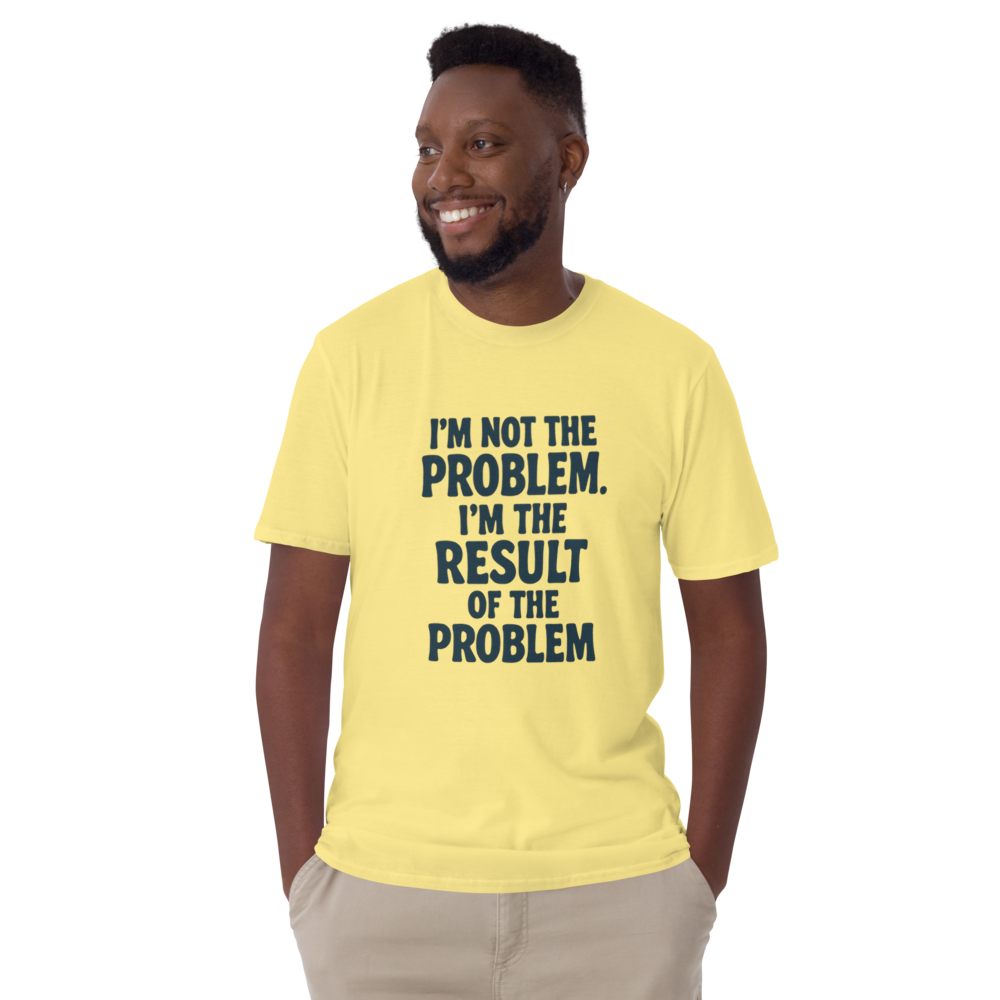 I'm not the problem. I'm the RESULT of the problem