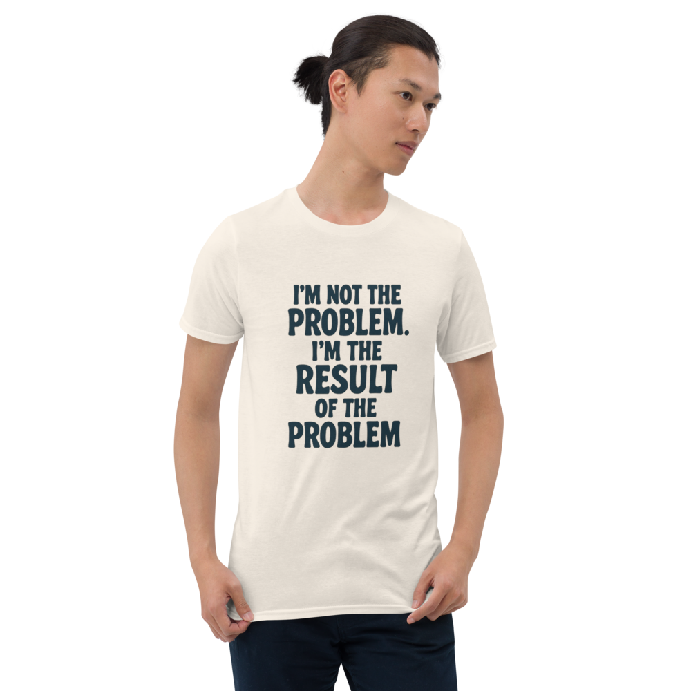 I'm not the problem. I'm the RESULT of the problem