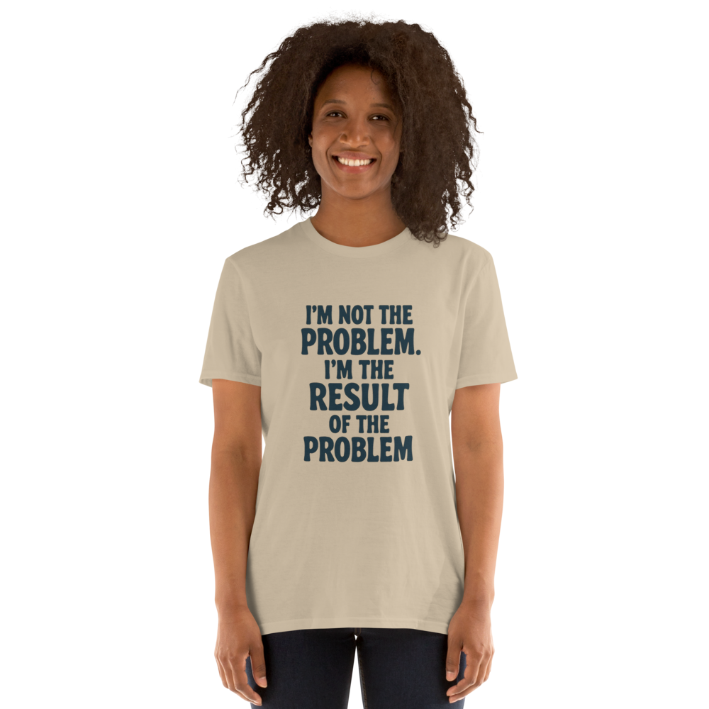 I'm not the problem. I'm the RESULT of the problem