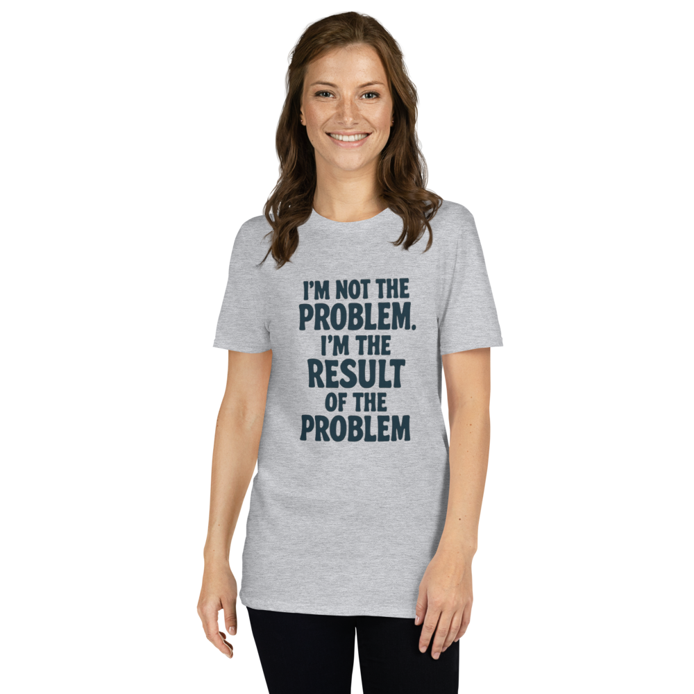 I'm not the problem. I'm the RESULT of the problem
